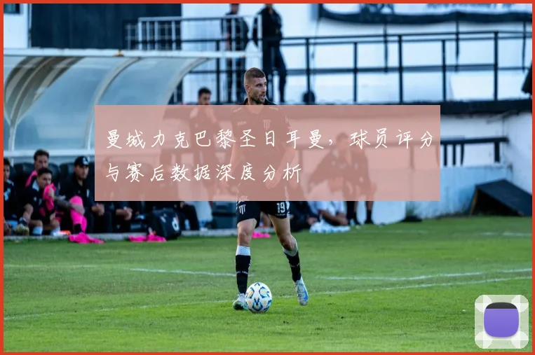 曼城力克巴黎圣日耳曼，球员评分与赛后数据深度分析