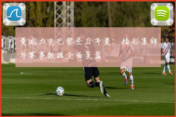 曼城力克巴黎圣日耳曼：精彩集锦与赛事数据全面复盘