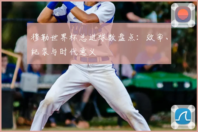 穆勒世界杯总进球数盘点:效率、纪录与时代意义