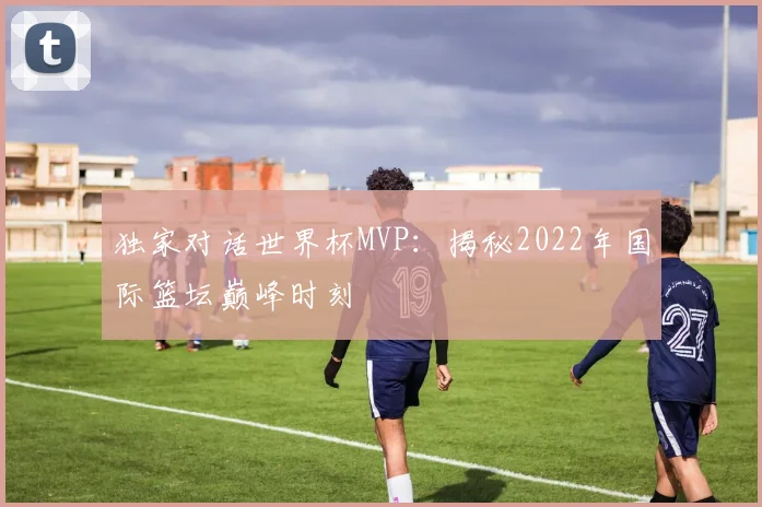 独家对话世界杯MVP：揭秘2022年国际篮坛巅峰时刻