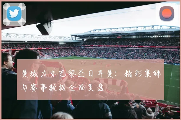 曼城力克巴黎圣日耳曼：精彩集锦与赛事数据全面复盘