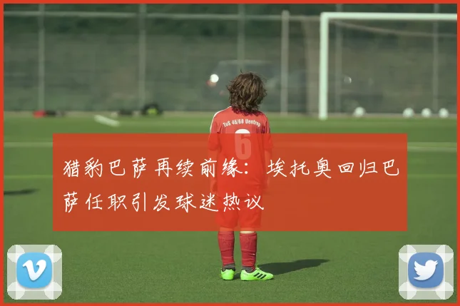 猎豹巴萨再续前缘：埃托奥回归巴萨任职引发球迷热议