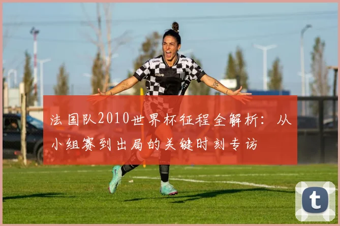 法国队2010世界杯征程全解析：从小组赛到出局的关键时刻专访