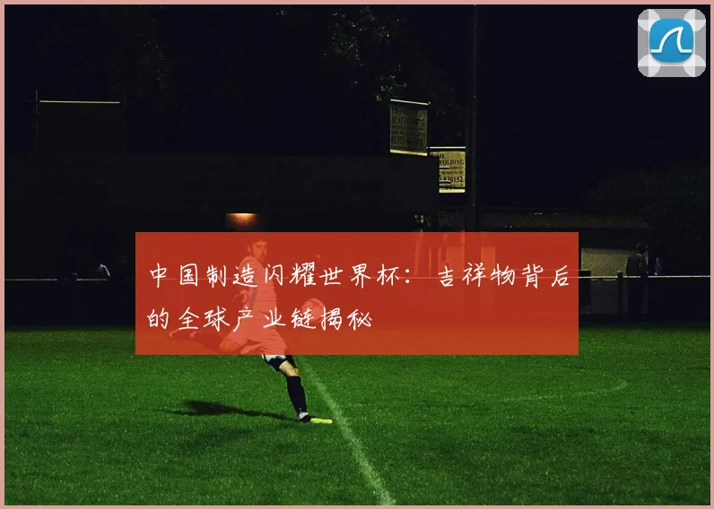中国制造闪耀世界杯:吉祥物背后的全球产业链揭秘