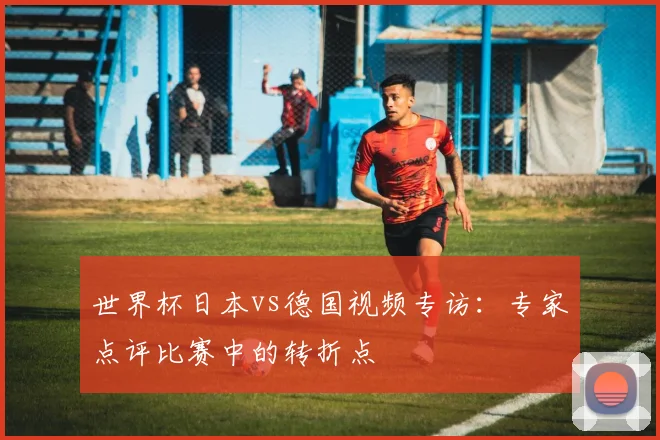 世界杯日本vs德国视频专访：专家点评比赛中的转折点