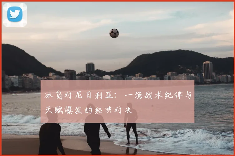 冰岛对尼日利亚：一场战术纪律与天赋爆发的经典对决