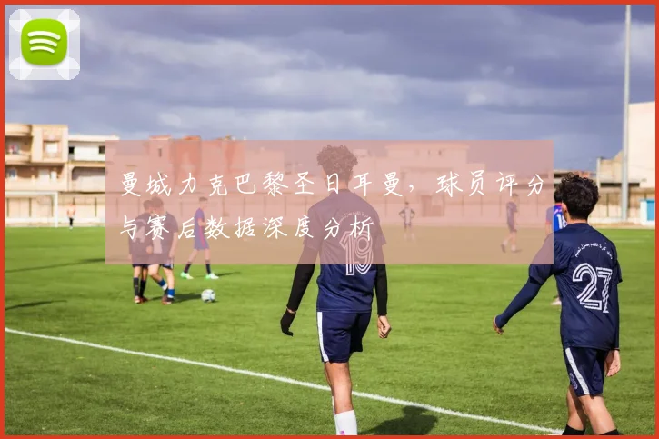 曼城力克巴黎圣日耳曼，球员评分与赛后数据深度分析