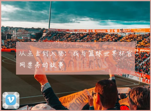 从点击到入场：我与篮球世界杯官网票务的故事