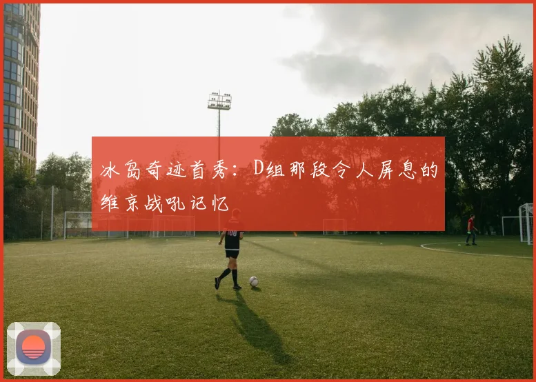 冰岛奇迹首秀：D组那段令人屏息的维京战吼记忆