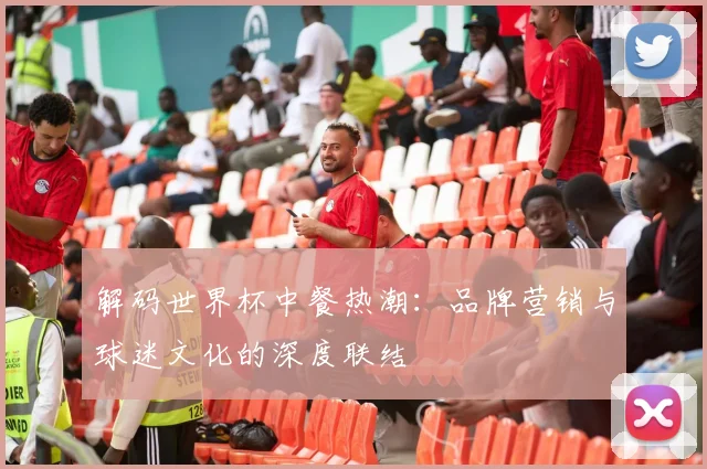 解码世界杯中餐热潮:品牌营销与球迷文化的深度联结