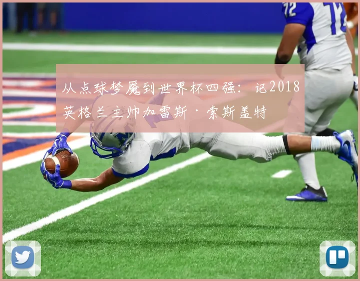 从点球梦魇到世界杯四强：记2018英格兰主帅加雷斯·索斯盖特